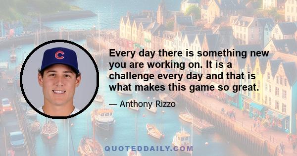 Every day there is something new you are working on. It is a challenge every day and that is what makes this game so great.