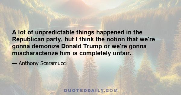 A lot of unpredictable things happened in the Republican party, but I think the notion that we're gonna demonize Donald Trump or we're gonna mischaracterize him is completely unfair.