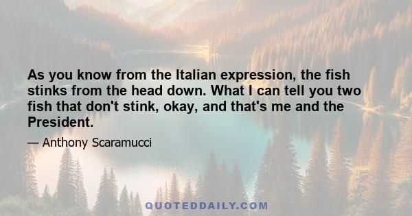 As you know from the Italian expression, the fish stinks from the head down. What I can tell you two fish that don't stink, okay, and that's me and the President.