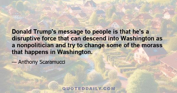 Donald Trump's message to people is that he's a disruptive force that can descend into Washington as a nonpolitician and try to change some of the morass that happens in Washington.