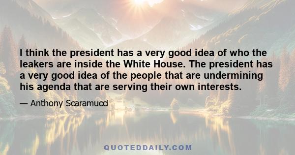 I think the president has a very good idea of who the leakers are inside the White House. The president has a very good idea of the people that are undermining his agenda that are serving their own interests.