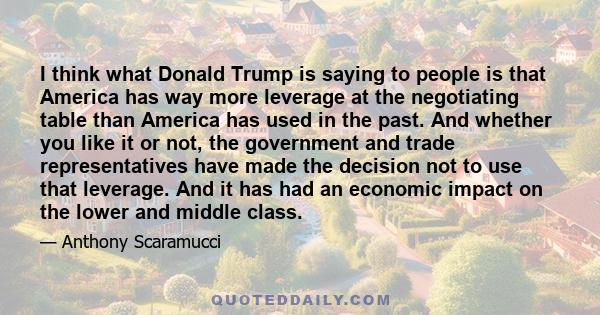 I think what Donald Trump is saying to people is that America has way more leverage at the negotiating table than America has used in the past. And whether you like it or not, the government and trade representatives