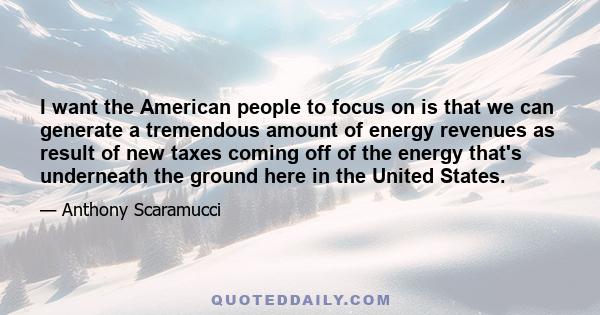 I want the American people to focus on is that we can generate a tremendous amount of energy revenues as result of new taxes coming off of the energy that's underneath the ground here in the United States.