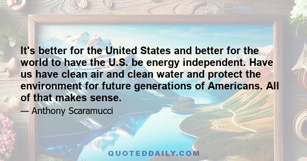 It's better for the United States and better for the world to have the U.S. be energy independent. Have us have clean air and clean water and protect the environment for future generations of Americans. All of that