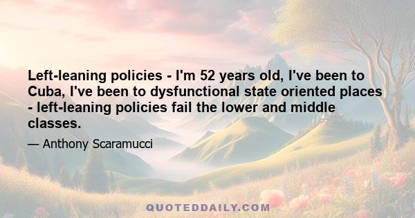 Left-leaning policies - I'm 52 years old, I've been to Cuba, I've been to dysfunctional state oriented places - left-leaning policies fail the lower and middle classes.