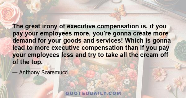 The great irony of executive compensation is, if you pay your employees more, you're gonna create more demand for your goods and services! Which is gonna lead to more executive compensation than if you pay your