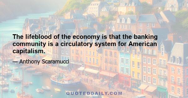 The lifeblood of the economy is that the banking community is a circulatory system for American capitalism.