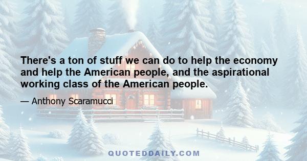 There's a ton of stuff we can do to help the economy and help the American people, and the aspirational working class of the American people.