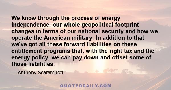 We know through the process of energy independence, our whole geopolitical footprint changes in terms of our national security and how we operate the American military. In addition to that we've got all these forward