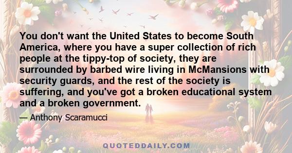 You don't want the United States to become South America, where you have a super collection of rich people at the tippy-top of society, they are surrounded by barbed wire living in McMansions with security guards, and