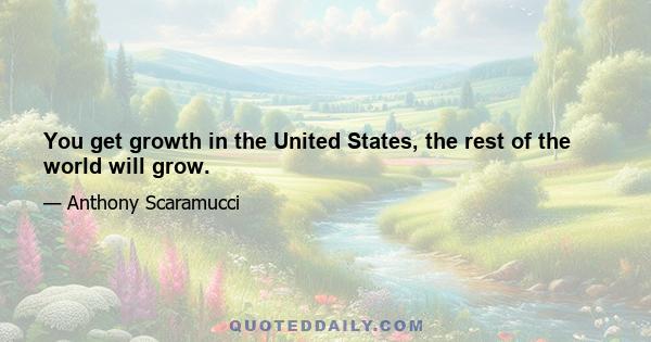 You get growth in the United States, the rest of the world will grow.