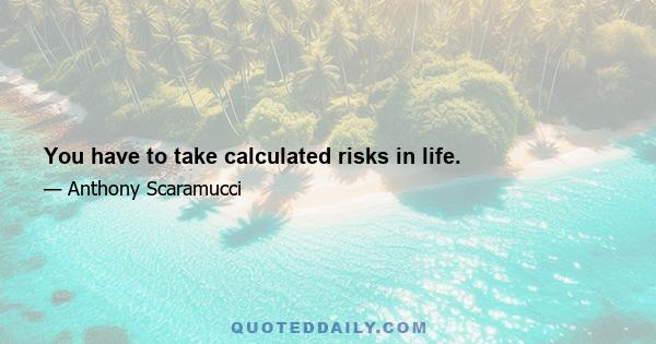 You have to take calculated risks in life.