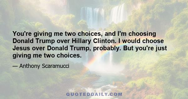 You're giving me two choices, and I'm choosing Donald Trump over Hillary Clinton. I would choose Jesus over Donald Trump, probably. But you're just giving me two choices.