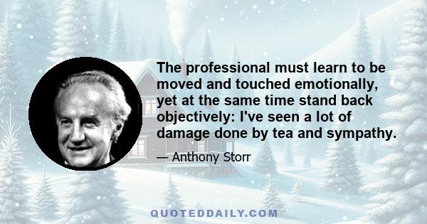 The professional must learn to be moved and touched emotionally, yet at the same time stand back objectively: I've seen a lot of damage done by tea and sympathy.