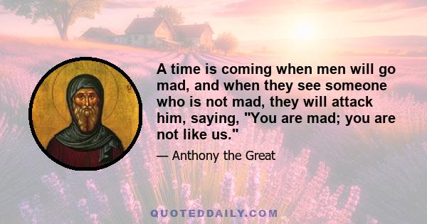 A time is coming when men will go mad, and when they see someone who is not mad, they will attack him, saying, You are mad; you are not like us.