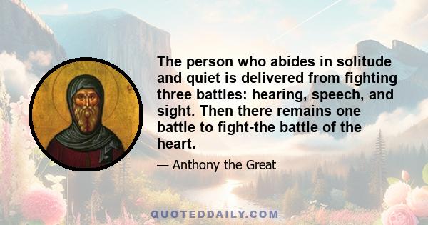 The person who abides in solitude and quiet is delivered from fighting three battles: hearing, speech, and sight. Then there remains one battle to fight-the battle of the heart.