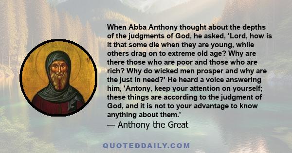 When Abba Anthony thought about the depths of the judgments of God, he asked, 'Lord, how is it that some die when they are young, while others drag on to extreme old age? Why are there those who are poor and those who