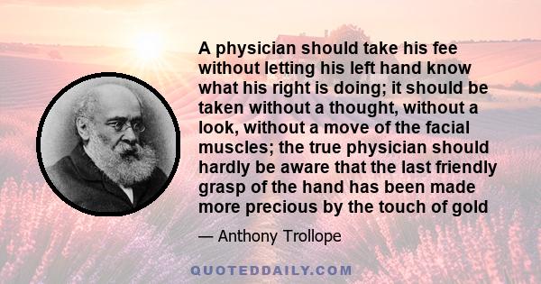 A physician should take his fee without letting his left hand know what his right is doing; it should be taken without a thought, without a look, without a move of the facial muscles; the true physician should hardly be 