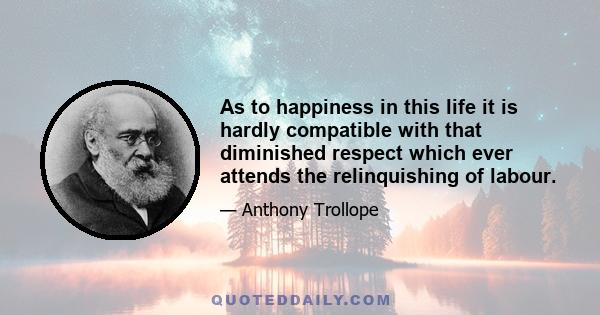 As to happiness in this life it is hardly compatible with that diminished respect which ever attends the relinquishing of labour.