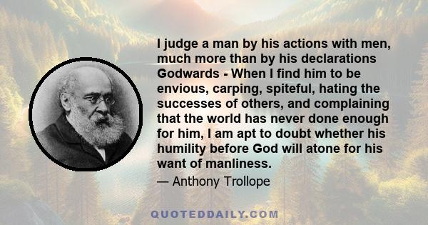 I judge a man by his actions with men, much more than by his declarations Godwards - When I find him to be envious, carping, spiteful, hating the successes of others, and complaining that the world has never done enough 