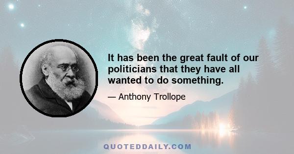 It has been the great fault of our politicians that they have all wanted to do something.