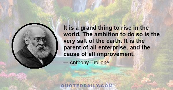 It is a grand thing to rise in the world. The ambition to do so is the very salt of the earth. It is the parent of all enterprise, and the cause of all improvement.