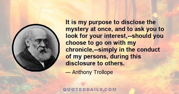 It is my purpose to disclose the mystery at once, and to ask you to look for your interest,--should you choose to go on with my chronicle,--simply in the conduct of my persons, during this disclosure to others.