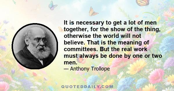 It is necessary to get a lot of men together, for the show of the thing, otherwise the world will not believe. That is the meaning of committees. But the real work must always be done by one or two men.