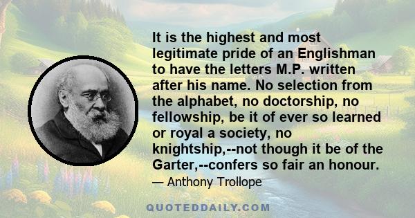 It is the highest and most legitimate pride of an Englishman to have the letters M.P. written after his name. No selection from the alphabet, no doctorship, no fellowship, be it of ever so learned or royal a society, no 