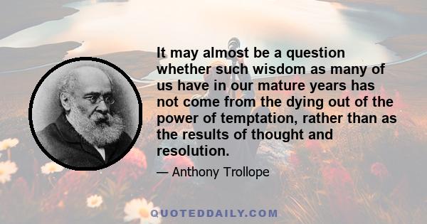 It may almost be a question whether such wisdom as many of us have in our mature years has not come from the dying out of the power of temptation, rather than as the results of thought and resolution.