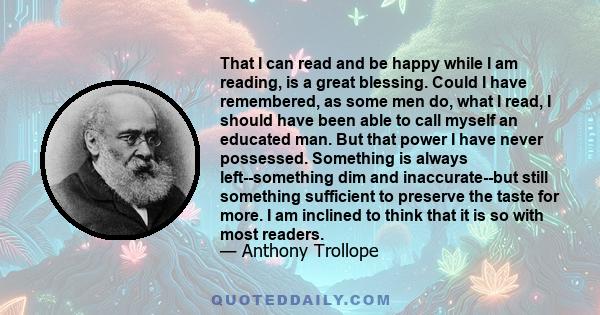 That I can read and be happy while I am reading, is a great blessing. Could I have remembered, as some men do, what I read, I should have been able to call myself an educated man. But that power I have never possessed.