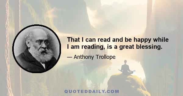 That I can read and be happy while I am reading, is a great blessing.