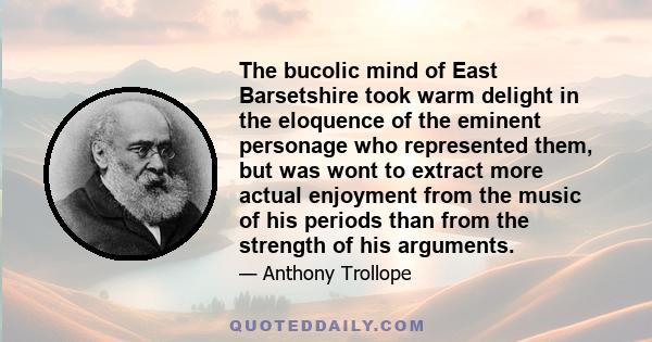 The bucolic mind of East Barsetshire took warm delight in the eloquence of the eminent personage who represented them, but was wont to extract more actual enjoyment from the music of his periods than from the strength