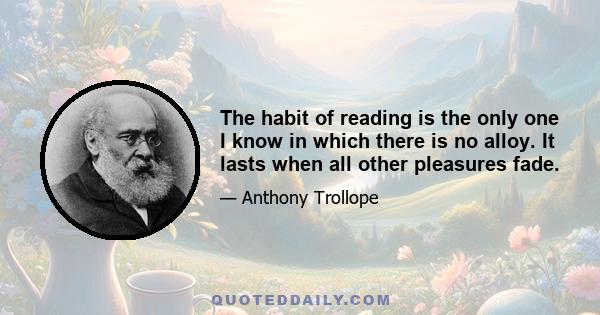 The habit of reading is the only one I know in which there is no alloy. It lasts when all other pleasures fade.