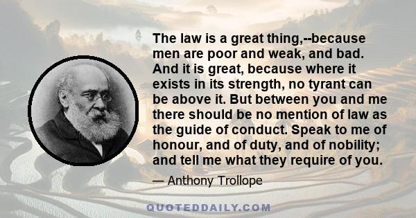 The law is a great thing,--because men are poor and weak, and bad. And it is great, because where it exists in its strength, no tyrant can be above it. But between you and me there should be no mention of law as the