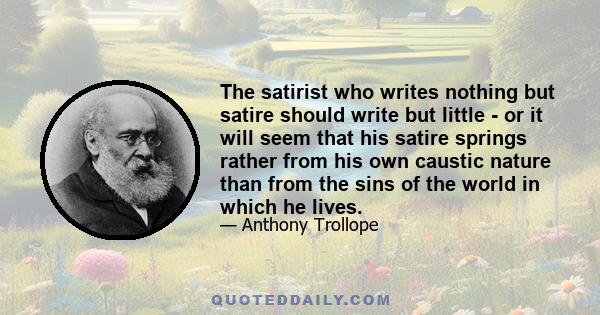 The satirist who writes nothing but satire should write but little - or it will seem that his satire springs rather from his own caustic nature than from the sins of the world in which he lives.