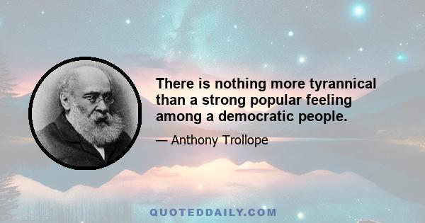 There is nothing more tyrannical than a strong popular feeling among a democratic people.