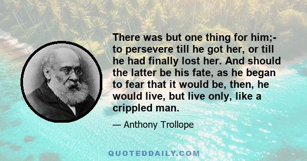 There was but one thing for him;- to persevere till he got her, or till he had finally lost her. And should the latter be his fate, as he began to fear that it would be, then, he would live, but live only, like a