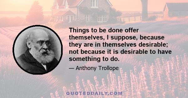 Things to be done offer themselves, I suppose, because they are in themselves desirable; not because it is desirable to have something to do.