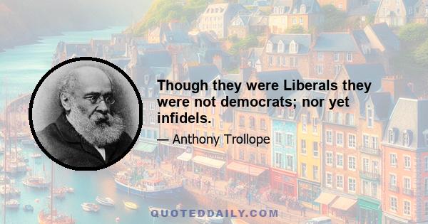 Though they were Liberals they were not democrats; nor yet infidels.