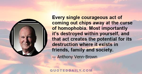 Every single courageous act of coming out chips away at the curse of homophobia. Most importantly it's destroyed within yourself, and that act creates the potential for its destruction where it exists in friends, family 