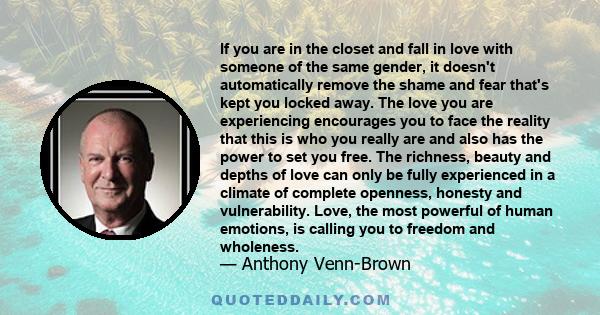 If you are in the closet and fall in love with someone of the same gender, it doesn't automatically remove the shame and fear that's kept you locked away. The love you are experiencing encourages you to face the reality 