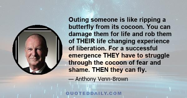 Outing someone is like ripping a butterfly from its cocoon. You can damage them for life and rob them of THEIR life changing experience of liberation. For a successful emergence THEY have to struggle through the cocoon