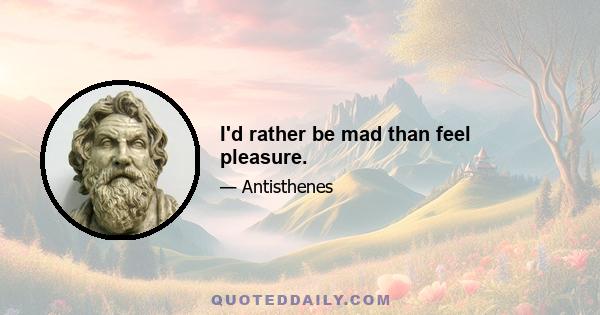 I'd rather be mad than feel pleasure.