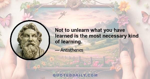 Not to unlearn what you have learned is the most necessary kind of learning.