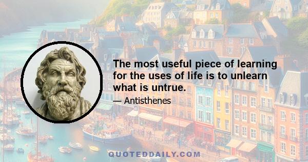 The most useful piece of learning for the uses of life is to unlearn what is untrue.