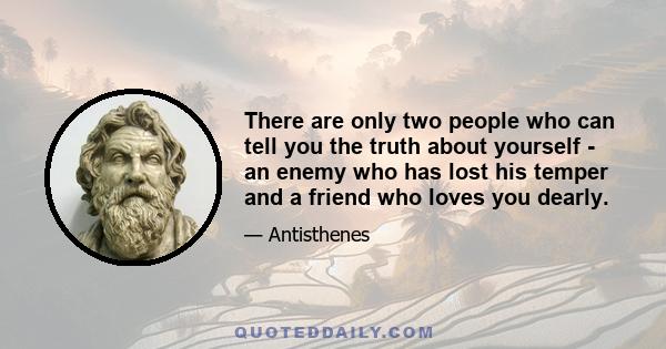 There are only two people who can tell you the truth about yourself - an enemy who has lost his temper and a friend who loves you dearly.