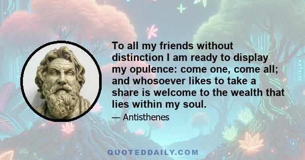 To all my friends without distinction I am ready to display my opulence: come one, come all; and whosoever likes to take a share is welcome to the wealth that lies within my soul.