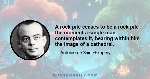 A rock pile ceases to be a rock pile the moment a single man contemplates it, bearing within him the image of a cathedral.