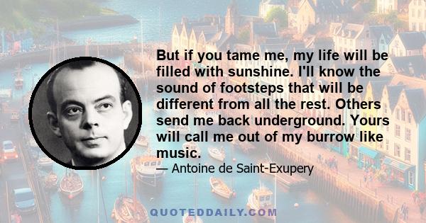 But if you tame me, my life will be filled with sunshine. I'll know the sound of footsteps that will be different from all the rest. Others send me back underground. Yours will call me out of my burrow like music.